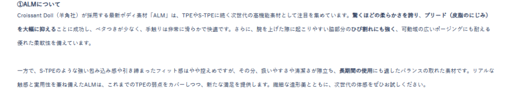 ALM素材の説明
Croissant Doll（羊角社）が採用する最新ボディ素材「ALM」は、TPEやS-TPEに続く次世代の高機能素材として注目を集めています。驚くほどの柔らかさを誇り、ブリード（皮脂のにじみ）を大幅に抑えることに成功し、ベタつきが少なく、手触りは非常に滑らかで快適です。さらに、腕を上げた際に起こりやすい脇部分のひび割れにも強く、可動域の広いポージングにも耐える優れた柔軟性を備えています。


一方で、S-TPEのような強い包み込み感や引き締まったフィット感はやや控えめですが、その分、扱いやすさや清潔さが際立ち、長期間の使用にも適したバランスの取れた素材です。リアルな触感と実用性を兼ね備えたALMは、これまでのTPEの弱点をカバーしつつ、新たな満足を提供します。繊細な造形美とともに、次世代の体感をぜひお試しください。